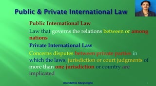 Public International Law
Law that governs the relations between or among
nations
Private International Law
Concerns disputes between private parties in
which the laws, jurisdiction or court judgments of
more than one jurisdiction or country are
implicated
4Arundathie Abeysinghe
 