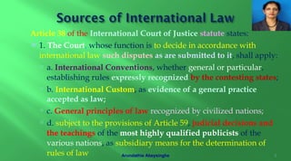 Article 38 of the International Court of Justice statute states:
 1. The Court, whose function is to decide in accordance with
international law such disputes as are submitted to it, shall apply:
 a. International Conventions, whether general or particular,
establishing rules expressly recognized by the contesting states;
 b. International Custom, as evidence of a general practice
accepted as law;
 c. General principles of law recognized by civilized nations;
 d. subject to the provisions of Article 59, judicial decisions and
the teachings of the most highly qualified publicists of the
various nations, as subsidiary means for the determination of
rules of law 5Arundathie Abeysinghe
 