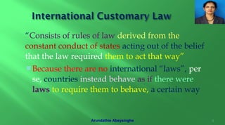 “Consists of rules of law derived from the
constant conduct of states acting out of the belief
that the law required them to act that way”
Because there are no international “laws”, per
se, countries instead behave as if there were
laws to require them to behave, a certain way
6Arundathie Abeysinghe
 