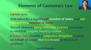  State practice
 Opinio juris
 Acts taken by a significant number of states and not
rejected by a number of states
 Second element (along with state practice) necessary
to establish a legally binding custom
 (Opinio juris denotes a subjective obligation, a sense
on behalf of a state that it is bound to the law in
question)
7Arundathie Abeysinghe
 