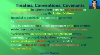  An agreement in written form between nation-states or
international agencies, e.g. the United Nations
 Intended to establish a relationship governed
by International Law
 May be contained in a single instrument or in two or more
related instruments e.g. an exchange of diplomatic notes
 Various terms are used for such an agreement: treaty,
convention, protocol, declaration, covenant, pact, act, charter,
exchange of notes, statute, agreement, modus
vivendi (manner of living or practical compromise) and
understanding
8Arundathie Abeysinghe
 