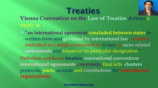  Vienna Convention on the Law of Treaties defines a
treaty as:
 “an international agreement concluded between states in
written form and governed by international law, whether
embodied in a single instrument or in two or more related
instruments and whatever its particular designation”
 Definition applies to treaties, international conventions,
international agreements, covenants, final acts, charters,
protocols, pacts, accords and constitutions for international
organizations
9Arundathie Abeysinghe
 
