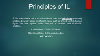 Principles of IL
Public international law is a combination of rules and principles governing
relations between states in different fields, such as armed conflict, human
rights, the sea, space, trade, territorial boundaries, and diplomatic
relations.
IL consists of 10 main principles
Main principles of IL are considered as
JUS COGENS
 