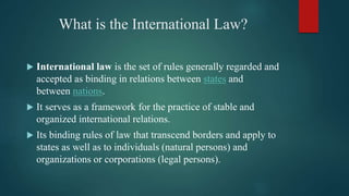 What is the International Law?
 International law is the set of rules generally regarded and
accepted as binding in relations between states and
between nations.
 It serves as a framework for the practice of stable and
organized international relations.
 Its binding rules of law that transcend borders and apply to
states as well as to individuals (natural persons) and
organizations or corporations (legal persons).
 