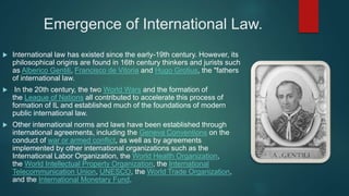Emergence of International Law.
 International law has existed since the early-19th century. However, its
philosophical origins are found in 16th century thinkers and jurists such
as Alberico Gentili, Francisco de Vitoria and Hugo Grotius, the "fathers
of international law.
 In the 20th century, the two World Wars and the formation of
the League of Nations all contributed to accelerate this process of
formation of IL and established much of the foundations of modern
public international law.
 Other international norms and laws have been established through
international agreements, including the Geneva Conventions on the
conduct of war or armed conflict, as well as by agreements
implemented by other international organizations such as the
International Labor Organization, the World Health Organization,
the World Intellectual Property Organization, the International
Telecommunication Union, UNESCO, the World Trade Organization,
and the International Monetary Fund.
 
