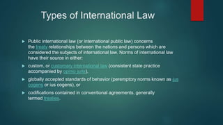 Types of International Law
 Public international law (or international public law) concerns
the treaty relationships between the nations and persons which are
considered the subjects of international law. Norms of international law
have their source in either:
 custom, or customary international law (consistent state practice
accompanied by opinio juris),
 globally accepted standards of behavior (peremptory norms known as jus
cogens or ius cogens), or
 codifications contained in conventional agreements, generally
termed treaties.
 