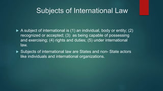 Subjects of International Law
 A subject of international is (1) an individual, body or entity; (2)
recognized or accepted; (3) as being capable of possessing
and exercising; (4) rights and duties; (5) under international
law.
 Subjects of international law are States and non- State actors
like individuals and international organizations.
 