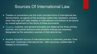 Sources Of International Law.
 Treaties or conventions are the most concrete forms of international law.
Governments, as agents of the sovereign states they represent, contract
when they sign and ratify treaties or international conventions to be bound
by mutual agreement to the terms of these documents.
 Treaties, customs, and general principles are stated as the three primary
sources; and judicial decisions and scholarly writings are expressly
designated as the subsidiary sources of international law.
 Another important source of international law is customary practice. Over
time such customary international law often becomes codified later in
treaties or conventions.
 