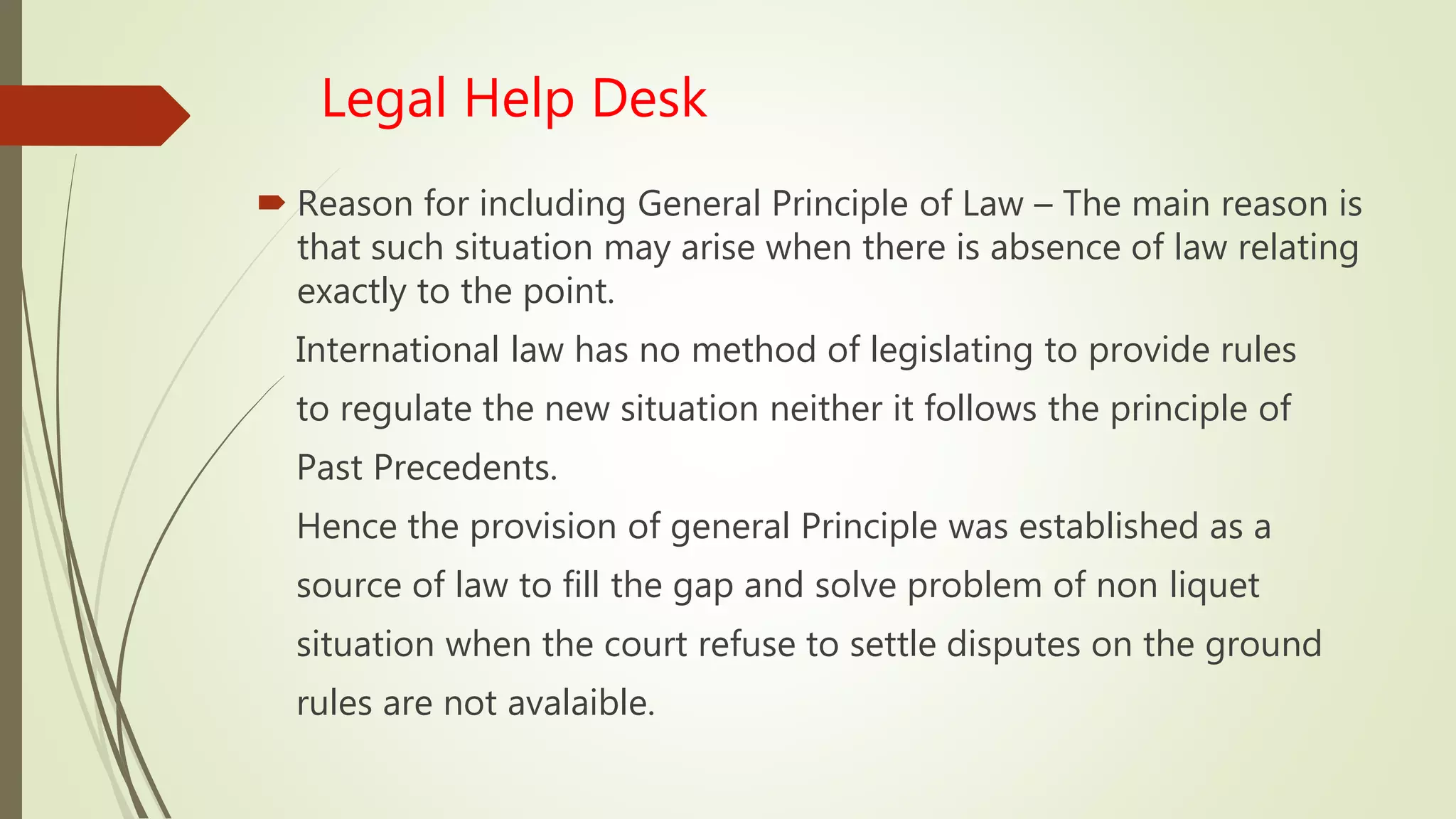Legal Help Desk
 Reason for including General Principle of Law – The main reason is
that such situation may arise when there is absence of law relating
exactly to the point.
International law has no method of legislating to provide rules
to regulate the new situation neither it follows the principle of
Past Precedents.
Hence the provision of general Principle was established as a
source of law to fill the gap and solve problem of non liquet
situation when the court refuse to settle disputes on the ground
rules are not avalaible.
 