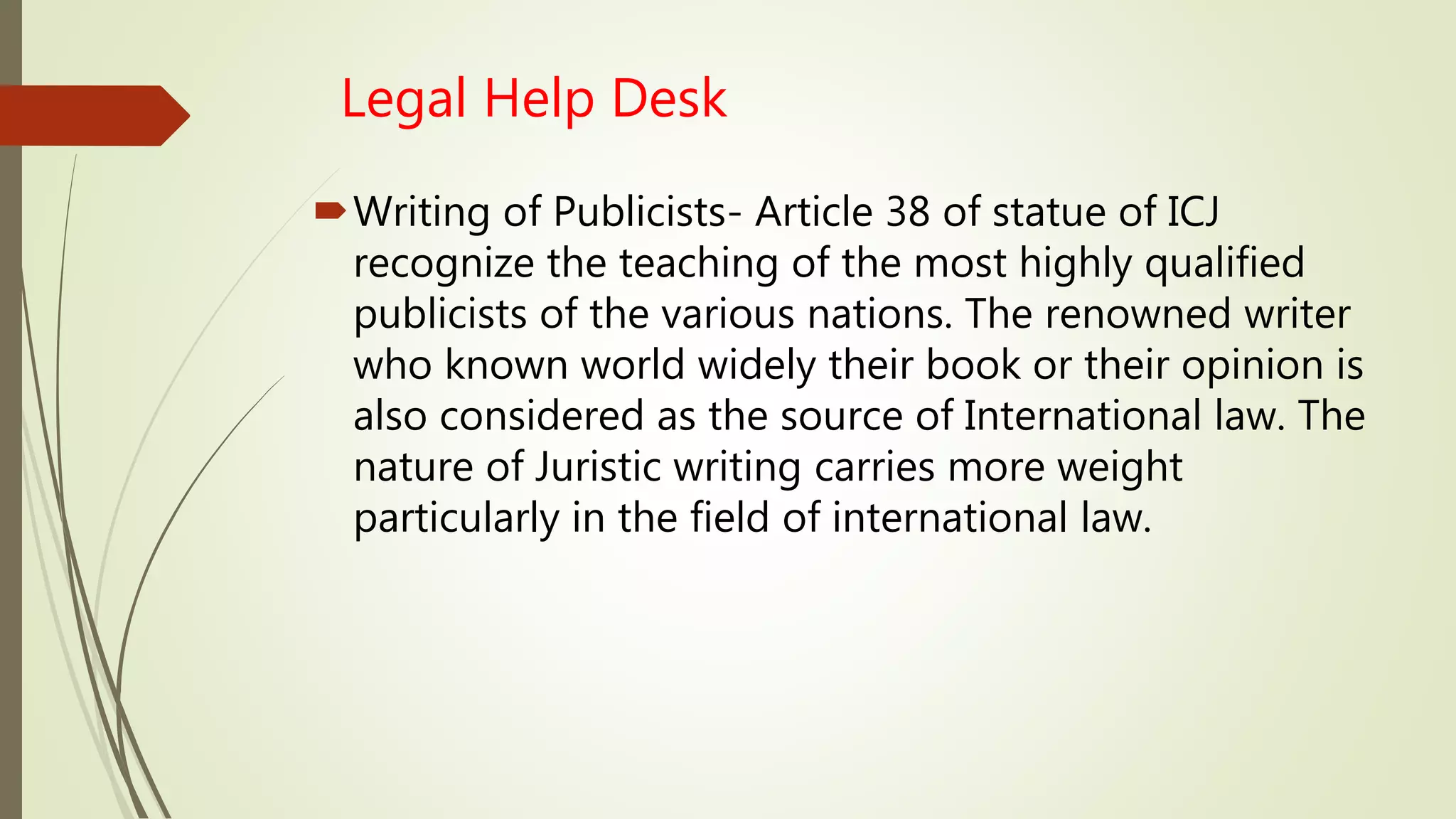 Legal Help Desk
Writing of Publicists- Article 38 of statue of ICJ
recognize the teaching of the most highly qualified
publicists of the various nations. The renowned writer
who known world widely their book or their opinion is
also considered as the source of International law. The
nature of Juristic writing carries more weight
particularly in the field of international law.
 