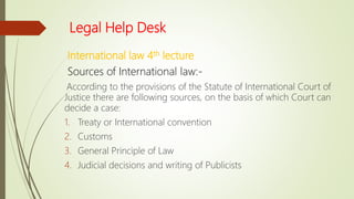Legal Help Desk
International law 4th lecture
Sources of International law:-
According to the provisions of the Statute of International Court of
Justice there are following sources, on the basis of which Court can
decide a case:
1. Treaty or International convention
2. Customs
3. General Principle of Law
4. Judicial decisions and writing of Publicists
 