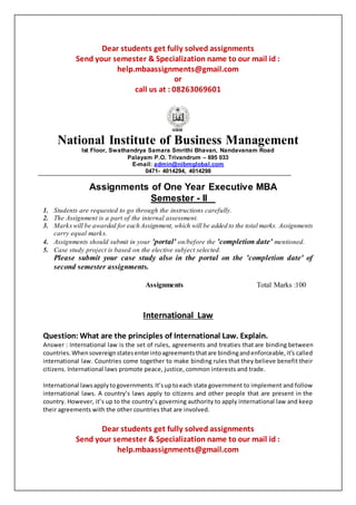 Dear students get fully solved assignments
Send your semester & Specialization name to our mail id :
help.mbaassignments@gmail.com
or
call us at : 08263069601
National Institute of Business Management
Ist Floor, Swathandrya Samara Smrithi Bhavan, Nandavanam Road
Palayam P.O. Trivandrum – 695 033
E-mail: admin@nibmglobal.com
0471- 4014294, 4014298
Assignments of One Year Executive MBA
Semester - II
1. Students are requested to go through the instructions carefully.
2. The Assignment is a part of the internal assessment.
3. Markswill be awarded for each Assignment, which will be added to the total marks. Assignments
carry equal marks.
4. Assignments should submit in your 'portal' on/before the 'completion date' mentioned.
5. Case study project is based on the elective subject selected.
Please submit your case study also in the portal on the 'completion date' of
second semester assignments.
Assignments Total Marks :100
International Law
Question: What are the principles of International Law. Explain.
Answer : International law is the set of rules, agreements and treaties that are binding between
countries.Whensovereignstatesenterintoagreementsthatare bindingandenforceable,it’s called
international law. Countries come together to make binding rules that they believe benefit their
citizens. International laws promote peace, justice, common interests and trade.
International lawsapplytogovernments.It’suptoeach state government to implement and follow
international laws. A country’s laws apply to citizens and other people that are present in the
country. However, it’s up to the country’s governing authority to apply international law and keep
their agreements with the other countries that are involved.
Dear students get fully solved assignments
Send your semester & Specialization name to our mail id :
help.mbaassignments@gmail.com
 