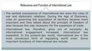 Relevance and Function of International Law
 The earliest expressions of international law were the rules of
war and diplomatic relations. During the Age of Discovery,
rules on governing the acquisition of territory became more
important and they talked about the principle of freedom of
seas because this was necessary for the expansion of trade.
 International law, therefore, grew out of necessity. As
international engagement increased, international law
expanded. In the present-day world, international law is the
most convenient form of regulating world order. Some
important functions of international law include:
 