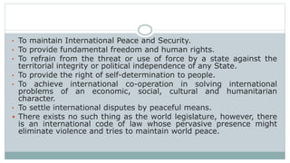 • To maintain International Peace and Security.
• To provide fundamental freedom and human rights.
• To refrain from the threat or use of force by a state against the
territorial integrity or political independence of any State.
• To provide the right of self-determination to people.
• To achieve international co-operation in solving international
problems of an economic, social, cultural and humanitarian
character.
• To settle international disputes by peaceful means.
 There exists no such thing as the world legislature, however, there
is an international code of law whose pervasive presence might
eliminate violence and tries to maintain world peace.
 