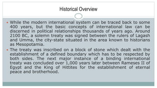 Historical Overview
 While the modern international system can be traced back to some
400 years, but the basic concepts of international law can be
discerned in political relationships thousands of years ago. Around
2100 BC, a solemn treaty was signed between the rulers of Lagash
and Umma, the city-state situated in the area known to historians
as Mesopotamia.
 The treaty was inscribed on a block of stone which dealt with the
establishment of a defined boundary which has to be respected by
both sides. The next major instance of a binding international
treaty was concluded over 1,000 years later between Rameses II of
Egypt and the King of Hittites for the establishment of eternal
peace and brotherhood.
 