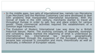  In the middle ages, two sets of international law, namely Lex Mercatoria
(Law Merchant) and the Maritime Customary Law were developed to deal
with problems that transcended international boundaries. With the
revival of trade in the 10th century, merchants started to travel all
throughout Europe in order to sell, buy and place orders for various
goods. These commercial activities required the establishment of a
common legal framework.
 The Evolution of Modern International Law was done by a British
historical lawyer, Maine. The evolving concepts of separate, sovereign
and competing states marked the beginning of what is understood as
international law. International law became geographically
internationalised through the expansion of the European empires. It
became less universal in conception and more, theoretically as well as
practically, a reflection of European values.
 