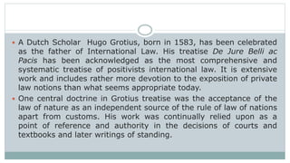  A Dutch Scholar Hugo Grotius, born in 1583, has been celebrated
as the father of International Law. His treatise De Jure Belli ac
Pacis has been acknowledged as the most comprehensive and
systematic treatise of positivists international law. It is extensive
work and includes rather more devotion to the exposition of private
law notions than what seems appropriate today.
 One central doctrine in Grotius treatise was the acceptance of the
law of nature as an independent source of the rule of law of nations
apart from customs. His work was continually relied upon as a
point of reference and authority in the decisions of courts and
textbooks and later writings of standing.
 