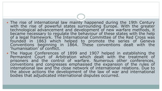  The rise of international law mainly happened during the 19th Century
with the rise of powerful states surrounding Europe. With the greater
technological advancement and development of new warfare methods, it
became necessary to regulate the behaviour of these states with the help
of a legal framework. The International Committee of the Red Cross was
founded in 1863 which helped to promote the series of Geneva
Conventions beginning in 1864. These conventions dealt with the
‘humanisation’ of conflict.
 The Hague Conferences of 1899 and 1907 helped in establishing the
Permanent Court of Arbitration which dealt with the treatment of
prisoners and the control of warfare. Numerous other conferences,
conventions and congresses emphasised the expansion of the rules of
international law and the close network of international relations. Due to
the above actions the development of the law of war and international
bodies that adjudicated international disputes occurred.
 