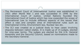  The Permanent Court of International Justice was established in
1921 after World War I and was succeeded in 1946 by the
International Court of Justice. United Nations founded the
International Court of Justice which has now expanded the scope of
International Law to include different aspects of the issues that
affect a vast and complex area of international rules such as
International Crime, Environment law, Nuclear law etc.
 The ICJ was created as a judicial body to hear cases involving
disputes between nation-states. It is made up of 15 judges, elected
for nine-year terms. The judges are elected by the U.N. General
Assembly and the Security Council, based on nominations made to
the Secretary-General.
 