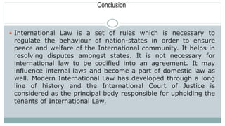 Conclusion
 International Law is a set of rules which is necessary to
regulate the behaviour of nation-states in order to ensure
peace and welfare of the International community. It helps in
resolving disputes amongst states. It is not necessary for
international law to be codified into an agreement. It may
influence internal laws and become a part of domestic law as
well. Modern International Law has developed through a long
line of history and the International Court of Justice is
considered as the principal body responsible for upholding the
tenants of International Law.
 