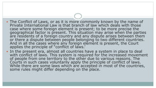  The Conflict of Laws, or as it is more commonly known by the name of
Private International Law is that branch of law which deals with those
case where some foreign element is present; to be more precise the
geographical factor is present. This situation may arise when the parties
are residents of a foreign country and any dispute arises between them
or there a dispute between people belonging to two different countries.
And in all the cases where any foreign element is present, the Court
applies the principle of “conflict of laws.’
 In the present era, almost all countries have a system in place to deal
with conflict of laws. This system is required for the increased movement
of people from one territory to the other due to various reasons. The
Courts in such cases voluntarily apply the principle of conflict of laws.
While there are some laws which are accepted in most of the countries,
some rules might differ depending on the place.
 