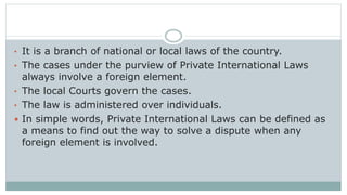 • It is a branch of national or local laws of the country.
• The cases under the purview of Private International Laws
always involve a foreign element.
• The local Courts govern the cases.
• The law is administered over individuals.
 In simple words, Private International Laws can be defined as
a means to find out the way to solve a dispute when any
foreign element is involved.
 