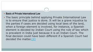  Basis of Private International Law
 The basic principle behind applying Private International Law
is to ensure that justice is done. It will be a grave injustice to
the parties if cases are decided using local laws of the land,
when a foreign element is involved, for instance, a Spanish
element is decided by Indian Court using the rule of law which
is prevalent in India just because it is an Indian Court. The
final decision could have been different if a Spanish Court had
decided the matter.[2]
 