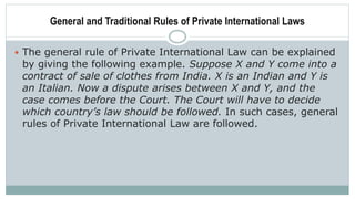 General and Traditional Rules of Private International Laws
 The general rule of Private International Law can be explained
by giving the following example. Suppose X and Y come into a
contract of sale of clothes from India. X is an Indian and Y is
an Italian. Now a dispute arises between X and Y, and the
case comes before the Court. The Court will have to decide
which country’s law should be followed. In such cases, general
rules of Private International Law are followed.
 