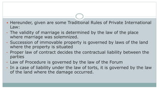 Hereunder, given are some Traditional Rules of Private International
Law:
• The validity of marriage is determined by the law of the place
where marriage was solemnized.
• Succession of immovable property is governed by laws of the land
where the property is situated
• Proper law of contract decides the contractual liability between the
parties
• Law of Procedure is governed by the law of the Forum
• In a case of liability under the law of torts, it is governed by the law
of the land where the damage occurred.
 
