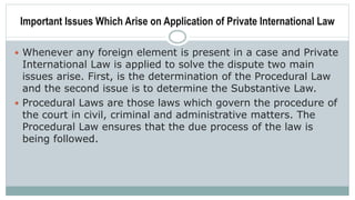 Important Issues Which Arise on Application of Private International Law
 Whenever any foreign element is present in a case and Private
International Law is applied to solve the dispute two main
issues arise. First, is the determination of the Procedural Law
and the second issue is to determine the Substantive Law.
 Procedural Laws are those laws which govern the procedure of
the court in civil, criminal and administrative matters. The
Procedural Law ensures that the due process of the law is
being followed.
 