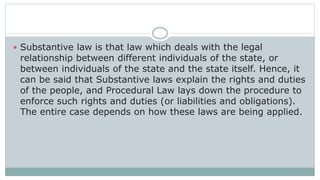  Substantive law is that law which deals with the legal
relationship between different individuals of the state, or
between individuals of the state and the state itself. Hence, it
can be said that Substantive laws explain the rights and duties
of the people, and Procedural Law lays down the procedure to
enforce such rights and duties (or liabilities and obligations).
The entire case depends on how these laws are being applied.
 