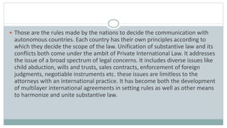  Those are the rules made by the nations to decide the communication with
autonomous countries. Each country has their own principles according to
which they decide the scope of the law. Unification of substantive law and its
conflicts both come under the ambit of Private International Law. It addresses
the issue of a broad spectrum of legal concerns. It includes diverse issues like
child abduction, wills and trusts, sales contracts, enforcement of foreign
judgments, negotiable instruments etc. these issues are limitless to the
attorneys with an international practice. It has become both the development
of multilayer international agreements in setting rules as well as other means
to harmonize and unite substantive law.
 