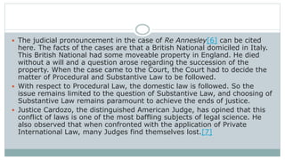  The judicial pronouncement in the case of Re Annesley[6] can be cited
here. The facts of the cases are that a British National domiciled in Italy.
This British National had some moveable property in England. He died
without a will and a question arose regarding the succession of the
property. When the case came to the Court, the Court had to decide the
matter of Procedural and Substantive Law to be followed.
 With respect to Procedural Law, the domestic law is followed. So the
issue remains limited to the question of Substantive Law, and choosing of
Substantive Law remains paramount to achieve the ends of justice.
 Justice Cardozo, the distinguished American Judge, has opined that this
conflict of laws is one of the most baffling subjects of legal science. He
also observed that when confronted with the application of Private
International Law, many Judges find themselves lost.[7]
 