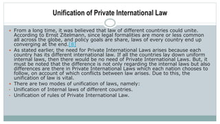 Unification of Private International Law
 From a long time, it was believed that law of different countries could unite.
According to Ernst Zitelmann, since legal formalities are more or less common
all across the globe, and policy goals are share, laws of every country end up
converging at the end.[8]
 As stated earlier, the need for Private International Laws arises because each
country has its different international law. If all the countries lay down uniform
internal laws, then there would be no need of Private International Laws. But, it
must be noted that the difference is not only regarding the internal laws but also
differences are there in Private International Laws which each nation chooses to
follow, on account of which conflicts between law arises. Due to this, the
unification of law is vital.
 There are two modes of unification of laws, namely:
• Unification of Internal laws of different countries.
• Unification of rules of Private International Law.
 