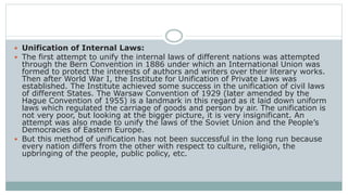  Unification of Internal Laws:
 The first attempt to unify the internal laws of different nations was attempted
through the Bern Convention in 1886 under which an International Union was
formed to protect the interests of authors and writers over their literary works.
Then after World War I, the Institute for Unification of Private Laws was
established. The Institute achieved some success in the unification of civil laws
of different States. The Warsaw Convention of 1929 (later amended by the
Hague Convention of 1955) is a landmark in this regard as it laid down uniform
laws which regulated the carriage of goods and person by air. The unification is
not very poor, but looking at the bigger picture, it is very insignificant. An
attempt was also made to unify the laws of the Soviet Union and the People’s
Democracies of Eastern Europe.
 But this method of unification has not been successful in the long run because
every nation differs from the other with respect to culture, religion, the
upbringing of the people, public policy, etc.
 
