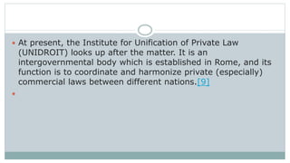  At present, the Institute for Unification of Private Law
(UNIDROIT) looks up after the matter. It is an
intergovernmental body which is established in Rome, and its
function is to coordinate and harmonize private (especially)
commercial laws between different nations.[9]

 