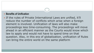  Benefits of Unification
 If the rules of Private International Laws are unified, it’ll
reduce the number of conflicts which arise when a foreign
element is involved. Unification of laws will also make
proceedings less time-consuming. The proceedings will move
ahead in an efficient manner as the Courts would know which
law to apply and would not have to spend time on that
question. Also, in this era of globalization, unification of Rules
can bring the entire world on the same platform
 