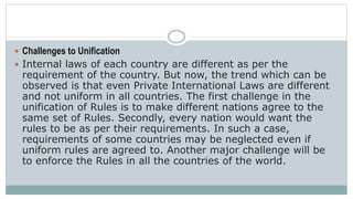  Challenges to Unification
 Internal laws of each country are different as per the
requirement of the country. But now, the trend which can be
observed is that even Private International Laws are different
and not uniform in all countries. The first challenge in the
unification of Rules is to make different nations agree to the
same set of Rules. Secondly, every nation would want the
rules to be as per their requirements. In such a case,
requirements of some countries may be neglected even if
uniform rules are agreed to. Another major challenge will be
to enforce the Rules in all the countries of the world.
 