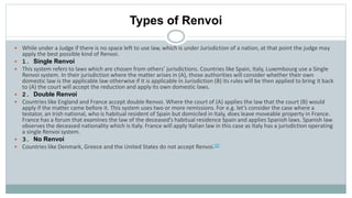 Types of Renvoi
 While under a Judge if there is no space left to use law, which is under Jurisdiction of a nation, at that point the judge may
apply the best possible kind of Renvoi.
 1. Single Renvoi
 This system refers to laws which are chosen from others’ jurisdictions. Countries like Spain, Italy, Luxembourg use a Single
Renvoi system. In their jurisdiction where the matter arises in (A), those authorities will consider whether their own
domestic law is the applicable law otherwise if it is applicable in Jurisdiction (B) its rules will be then applied to bring it back
to (A) the court will accept the reduction and apply its own domestic laws.
 2. Double Renvoi
 Countries like England and France accept double Renvoi. Where the court of (A) applies the law that the court (B) would
apply if the matter came before it. This system uses two or more remissions. For e.g. let’s consider the case where a
testator, an Irish national, who is habitual resident of Spain but domiciled in Italy, does leave moveable property in France.
France has a forum that examines the law of the deceased’s habitual residence Spain and applies Spanish laws. Spanish law
observes the deceased nationality which is Italy. France will apply Italian law in this case as Italy has a jurisdiction operating
a single Renvoi system.
 3. No Renvoi
 Countries like Denmark, Greece and the United States do not accept Renvoi.[2]
 