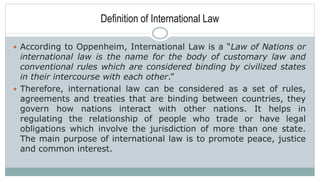 Definition of International Law
 According to Oppenheim, International Law is a “Law of Nations or
international law is the name for the body of customary law and
conventional rules which are considered binding by civilized states
in their intercourse with each other.”
 Therefore, international law can be considered as a set of rules,
agreements and treaties that are binding between countries, they
govern how nations interact with other nations. It helps in
regulating the relationship of people who trade or have legal
obligations which involve the jurisdiction of more than one state.
The main purpose of international law is to promote peace, justice
and common interest.
 