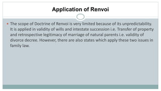 Application of Renvoi
 The scope of Doctrine of Renvoi is very limited because of its unpredictability.
It is applied in validity of wills and intestate succession i.e. Transfer of property
and retrospective legitimacy of marriage of natural parents i.e. validity of
divorce decree. However, there are also states which apply these two issues in
family law.
 