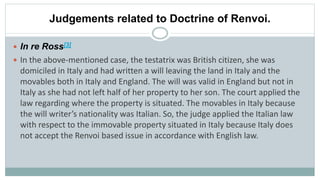 Judgements related to Doctrine of Renvoi.
 In re Ross[3]
 In the above-mentioned case, the testatrix was British citizen, she was
domiciled in Italy and had written a will leaving the land in Italy and the
movables both in Italy and England. The will was valid in England but not in
Italy as she had not left half of her property to her son. The court applied the
law regarding where the property is situated. The movables in Italy because
the will writer’s nationality was Italian. So, the judge applied the Italian law
with respect to the immovable property situated in Italy because Italy does
not accept the Renvoi based issue in accordance with English law.
 