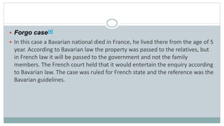  Forgo case[4]
 In this case a Bavarian national died in France, he lived there from the age of 5
year. According to Bavarian law the property was passed to the relatives, but
in French law it will be passed to the government and not the family
members. The French court held that it would entertain the enquiry according
to Bavarian law. The case was ruled for French state and the reference was the
Bavarian guidelines.
 