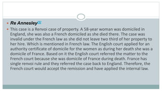  Re Annesley[5]
 This case is a Renvoi case of property. A 58-year woman was domiciled in
England, she was also a French domiciled as she died there. The case was
invalid under the French law as she did not leave two third of her property to
her hire. Which is mentioned in French law. The English court applied for an
authority certificate of domicile for the women as during her death she was a
domicile of France. Based on it the English court referred the matter to the
French court because she was domicile of France during death. France has
single renvoi rule and they referred the case back to England. Therefore, the
French court would accept the remission and have applied the internal law.
 