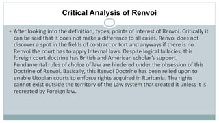 Critical Analysis of Renvoi
 After looking into the definition, types, points of interest of Renvoi. Critically it
can be said that it does not make a difference to all cases. Renvoi does not
discover a spot in the fields of contract or tort and anyways if there is no
Renvoi the court has to apply Internal laws. Despite logical fallacies, this
foreign court doctrine has British and American scholar’s support.
Fundamental rules of choice of law are hindered under the obsession of this
Doctrine of Renvoi. Basically, this Renvoi Doctrine has been relied upon to
enable Utopian courts to enforce rights acquired in Ruritania. The rights
cannot exist outside the territory of the Law system that created it unless it is
recreated by Foreign law.
 