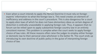  Even when a court intends to apply the Renvoi Doctrine it must rely on foreign
experts’ information to what the foreign law is. This need creates an element of
inefficiency and oddness in the court’s procedure. This is also dangerous for a court
to apply alien laws of which he does not have elementary ideas as certain degree of
distortion is ordinally unavoidable in applying foreign rule. Thus, it appears that no
forum can be relied upon to apply substantive foreign country law in an entirely
consistent manner. This problem is complex when the court seeks to apply foreign
choice of law rules. All these reasons often raise the judges to employ either foreign
or domestic law to their personal view whichever is the better fit. The court ends up
introducing its own doctrine of public policy in the guise of interpreting foreign
choice of law.
 