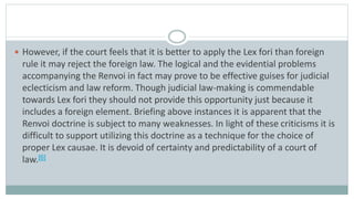  However, if the court feels that it is better to apply the Lex fori than foreign
rule it may reject the foreign law. The logical and the evidential problems
accompanying the Renvoi in fact may prove to be effective guises for judicial
eclecticism and law reform. Though judicial law-making is commendable
towards Lex fori they should not provide this opportunity just because it
includes a foreign element. Briefing above instances it is apparent that the
Renvoi doctrine is subject to many weaknesses. In light of these criticisms it is
difficult to support utilizing this doctrine as a technique for the choice of
proper Lex causae. It is devoid of certainty and predictability of a court of
law.[6]
 