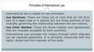 Principles of International Law
 International law is based on two principles:
1.Jus Gentium: These are those set of rules that do not form
part of a legal code or a statute but are those portions of law
mutually governing the relationship between the two nations.
2.Jus Inter Gentes: These are those treaties and agreements
that are mutually accepted by both countries.
 International Law provides the means through which disputes
can be resolved peacefully. It is primarily concerned with the
rights, duties and the interests of the state.
 