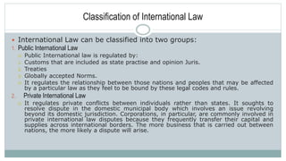 Classification of International Law
 International Law can be classified into two groups:
1. Public International Law
 Public International law is regulated by:
1. Customs that are included as state practise and opinion Juris.
2. Treaties
3. Globally accepted Norms.
 It regulates the relationship between those nations and peoples that may be affected
by a particular law as they feel to be bound by these legal codes and rules.
2. Private International Law
 It regulates private conflicts between individuals rather than states. It soughts to
resolve dispute in the domestic municipal body which involves an issue revolving
beyond its domestic jurisdiction. Corporations, in particular, are commonly involved in
private international law disputes because they frequently transfer their capital and
supplies across international borders. The more business that is carried out between
nations, the more likely a dispute will arise.
 