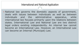 International and National Application
 National law governs the domestic aspects of government,
deals with issues between individuals as well as between
individuals and the administrative apparatus, while
international law focuses primarily upon the relations between
states. International Law and National Law are two distinct
legal orders existing independently. An internal law cannot
become an International Law. However, an International Law
can become an Internal (Municipal) Law.
 